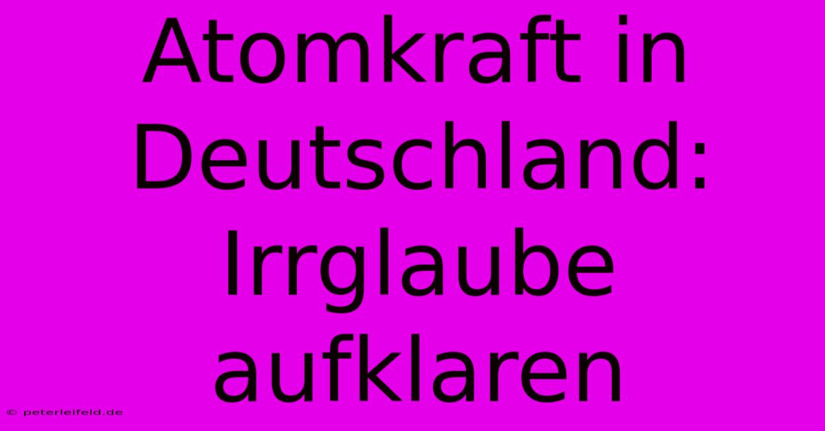 Atomkraft In Deutschland: Irrglaube Aufklaren