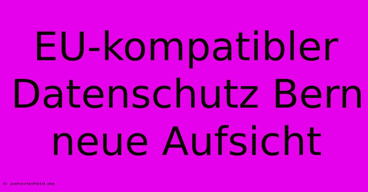 EU-kompatibler Datenschutz Bern Neue Aufsicht