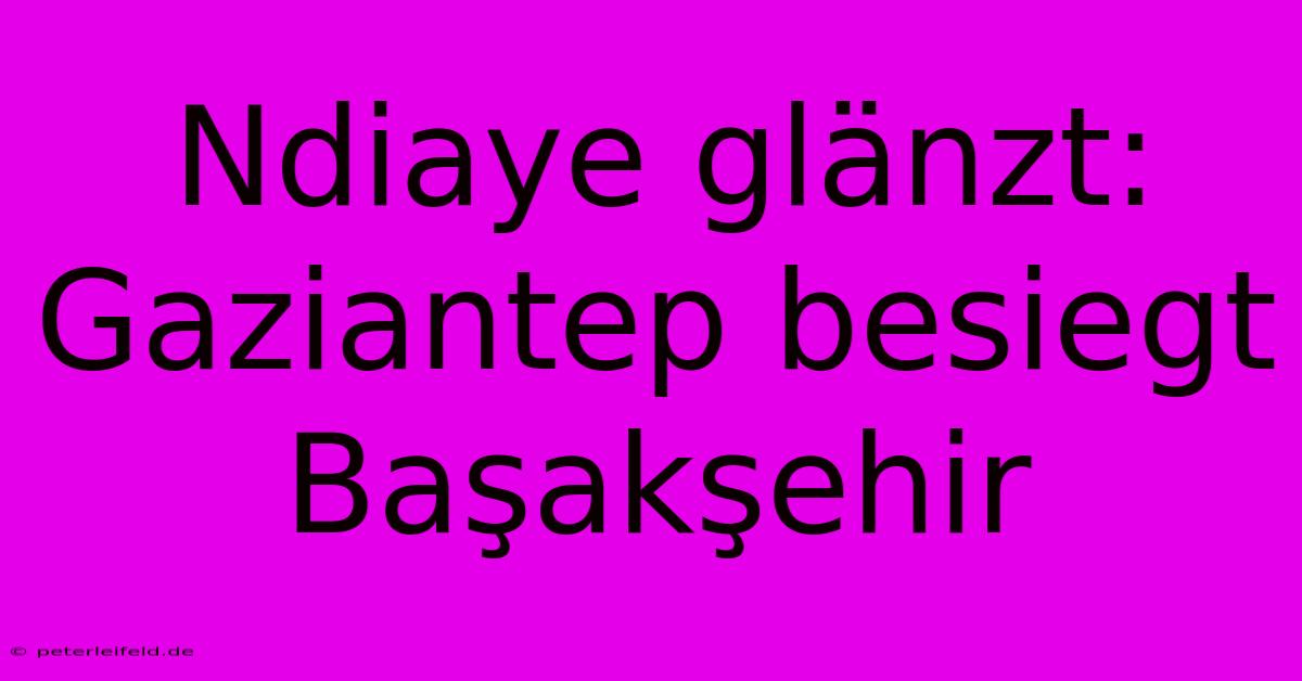 Ndiaye Glänzt: Gaziantep Besiegt Başakşehir