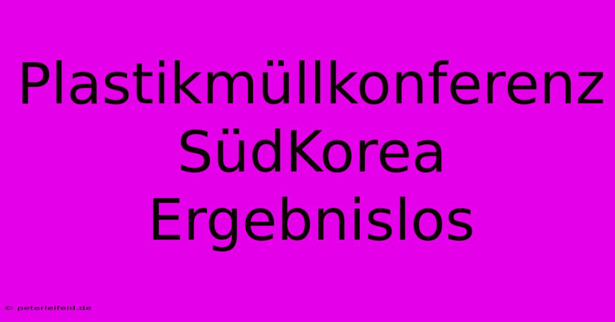 Plastikmüllkonferenz SüdKorea Ergebnislos