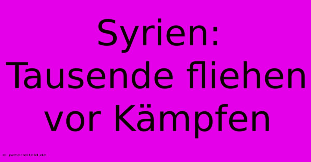 Syrien: Tausende Fliehen Vor Kämpfen