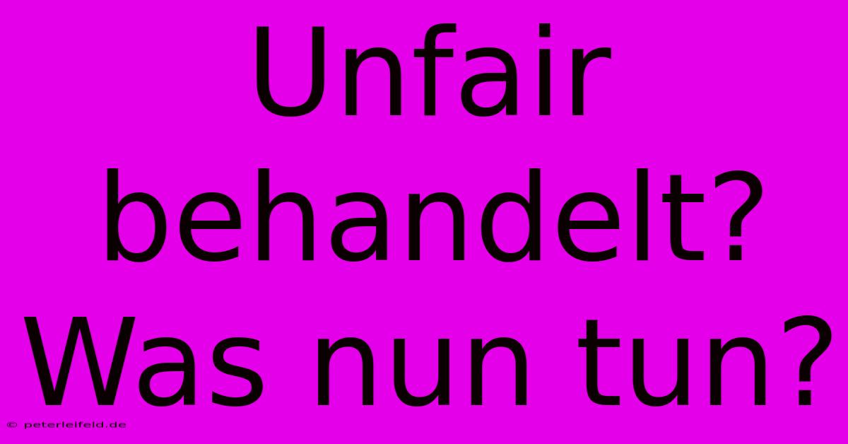 Unfair Behandelt? Was Nun Tun?